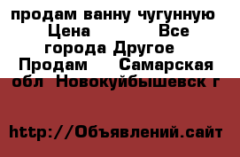  продам ванну чугунную › Цена ­ 7 000 - Все города Другое » Продам   . Самарская обл.,Новокуйбышевск г.